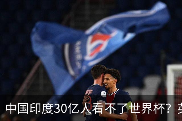 中国印度30亿人看不了世界杯？英媒：中国有2亿球迷 进不了世界杯