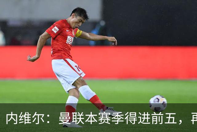 内维尔：曼联本赛季得进前五，再次无缘欧冠会陷入恶性循环