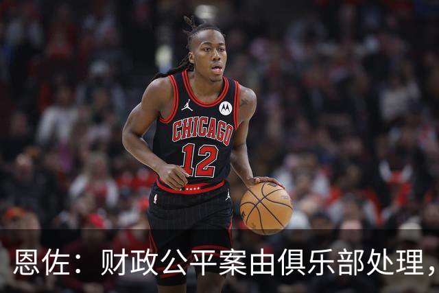 恩佐：财政公平案由俱乐部处理，不影响我们球员备战