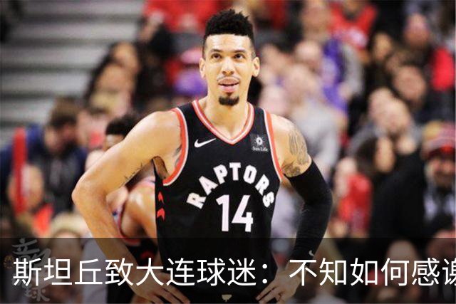 斯坦丘致大连球迷：不知如何感谢你们的热爱 会拼尽全力战至最后