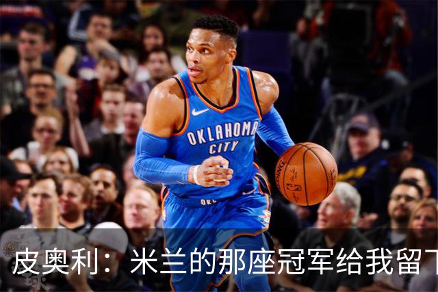 皮奥利：米兰的那座冠军给我留下很多，那是我们征程的巅峰