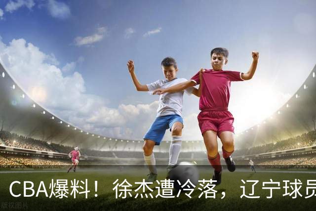 CBA爆料！徐杰遭冷落，辽宁球员正式宣布海外征战，余嘉豪心态崩溃